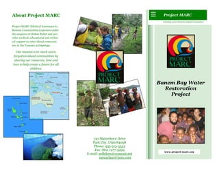 About Project MARC                                                        Project MARC
                                                                          Reaching out to Forgotten Island Communities

Project MARC (Medical Assistance to
Remote Communities) operates under
the auspices of Globus Relief and pro-
vides medical, educational and techni-
cal support to outer island communi-
ties in the Vanuatu archipelago.

    Our mission is to reach out to
  forgotten island communities by
  sharing our resources, time and
 love to help create a future for all
              children.



                                                                        Banem Bay Water
                                                                          Restoration
                                                                            Project




                                            130 Matterhorn Drive
                                            Park City, Utah 84098
                                            Phone: 435-513-5533
                                             Fax: (801) 977-3999
                                                                           www.project-marc.org
                                         E-mail: nellekew@comcast.net
                                                 meuzelaar@juno.com
 