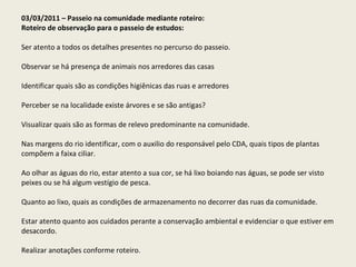03/03/2011 – Passeio na comunidade mediante roteiro: Roteiro de observação para o passeio de estudos:   Ser atento a todos os detalhes presentes no percurso do passeio.   Observar se há presença de animais nos arredores das casas   Identificar quais são as condições higiênicas das ruas e arredores   Perceber se na localidade existe árvores e se são antigas?   Visualizar quais são as formas de relevo predominante na comunidade.   Nas margens do rio identificar, com o auxilio do responsável pelo CDA, quais tipos de plantas compõem a faixa ciliar.   Ao olhar as águas do rio, estar atento a sua cor, se há lixo boiando nas águas, se pode ser visto peixes ou se há algum vestígio de pesca.   Quanto ao lixo, quais as condições de armazenamento no decorrer das ruas da comunidade.   Estar atento quanto aos cuidados perante a conservação ambiental e evidenciar o que estiver em desacordo.   Realizar anotações conforme roteiro.     