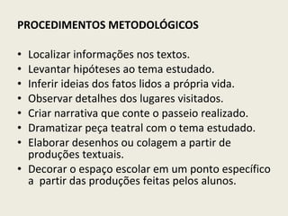 PROCEDIMENTOS METODOLÓGICOS Localizar informações nos textos. Levantar hipóteses ao tema estudado. Inferir ideias dos fatos lidos a própria vida. Observar detalhes dos lugares visitados. Criar narrativa que conte o passeio realizado. Dramatizar peça teatral com o tema estudado. Elaborar desenhos ou colagem a partir de produções textuais. Decorar o espaço escolar em um ponto específico a  partir das produções feitas pelos alunos. 