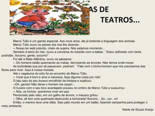 IDEIAS DE  TEATROS...  Marco Túlio é um garoto especial. Aos nove anos, ele já entende a linguagem dos animais. Marco Túlio ouviu os peixes dos rios lhe dizendo: -- Nosso lar está poluído, cheio de sujeira. Nós estamos morrendo... Sentado à beira do mar, ouviu a conversa do tubarão com a baleia: ´´Estou asfixiado com tanta podridão. Socorro, gente, socorro!`` Foi até à Mata Atlântica, ouviu os pássaros: -- Os homens estão queimando as matas, derrubando as árvores. Não temos onde morar. As borboletas que por ali passavam, pediram: ´´Fale com o bicho-homem que nós precisamos das flores para viver. Aqui é nossa morada. Até o vagalume do sítio foi ao encontro de Marco Túlio. -- Você que é bom e ama a natureza, faça alguma coisa por nós! O tatu saiu do seu buraco encolhido de tristeza e suplicou: --Oh, garoto! Não deixe o homem me caçar!... O tucano com o seu bico avantajado pousou no ombro de Marco Túlio e sussurrou: -- Nós, os bichos, queremos viver em paz. Pendurado pelo rabo, em um galho de árvore, o macaco gritou: -- Olha, ali tem uma queimada destruindo a bicharada! Socorro... So...cor...ro! Então, o menino teve uma idéia. Saiu pelo mundo em um balão, fazendo campanha para proteger o meio ambiente. Neide de Souza Araújo 