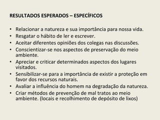 RESULTADOS ESPERADOS – ESPECÍFICOS Relacionar a natureza e sua importância para nossa vida. Resgatar o hábito de ler e escrever. Aceitar diferentes opiniões dos colegas nas discussões. Conscientizar-se nos aspectos de preservação do meio ambiente. Apreciar e criticar determinados aspectos dos lugares visitados. Sensibilizar-se para a importância de existir a proteção em favor dos recursos naturais. Avaliar a influência do homem na degradação da natureza. Criar métodos de prevenção de mal tratos ao meio ambiente. (locais e recolhimento de depósito de lixos) 