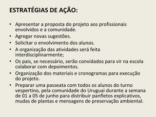 ESTRATÉGIAS DE AÇÃO:   Apresentar a proposta do projeto aos profissionais envolvidos e a comunidade. Agregar novas sugestões. Solicitar o envolvimento dos alunos. A organização das atividades será feita interdisciplinarmente; Os pais, se necessário, serão convidados para vir na escola colaborar com depoimentos. Organização dos materiais e cronogramas para execução do projeto. Preparar uma passeata com todos os alunos do turno vespertino, pela comunidade do Uruguai durante a semana de 01 a 05 de junho para distribuir panfletos explicativos, mudas de plantas e mensagens de preservação ambiental. 