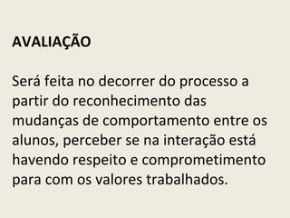 AVALIAÇÃO     Será feita no decorrer do processo a partir do reconhecimento das mudanças de comportamento entre os alunos, perceber se na interação está havendo respeito e comprometimento para com os valores trabalhados.   