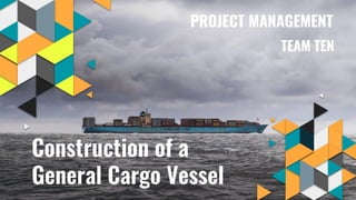 Construction of a
General Cargo Vessel
PROJECT MANAGEMENT
TEAM TEN
 