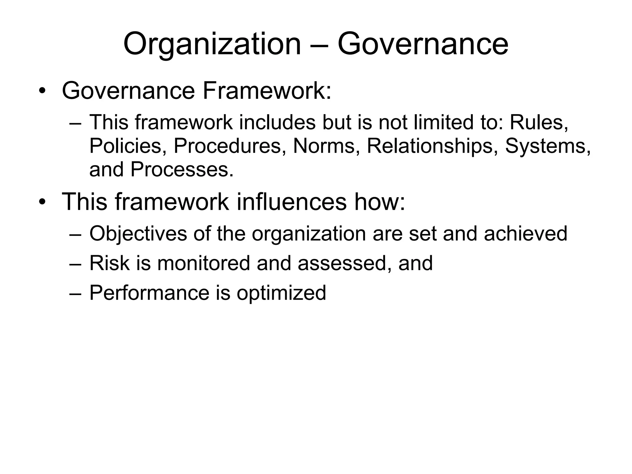 Organization – Governance
• Governance Framework:
– This framework includes but is not limited to: Rules,
Policies, Procedures, Norms, Relationships, Systems,
and Processes.
• This framework influences how:
– Objectives of the organization are set and achieved
– Risk is monitored and assessed, and
– Performance is optimized
 
