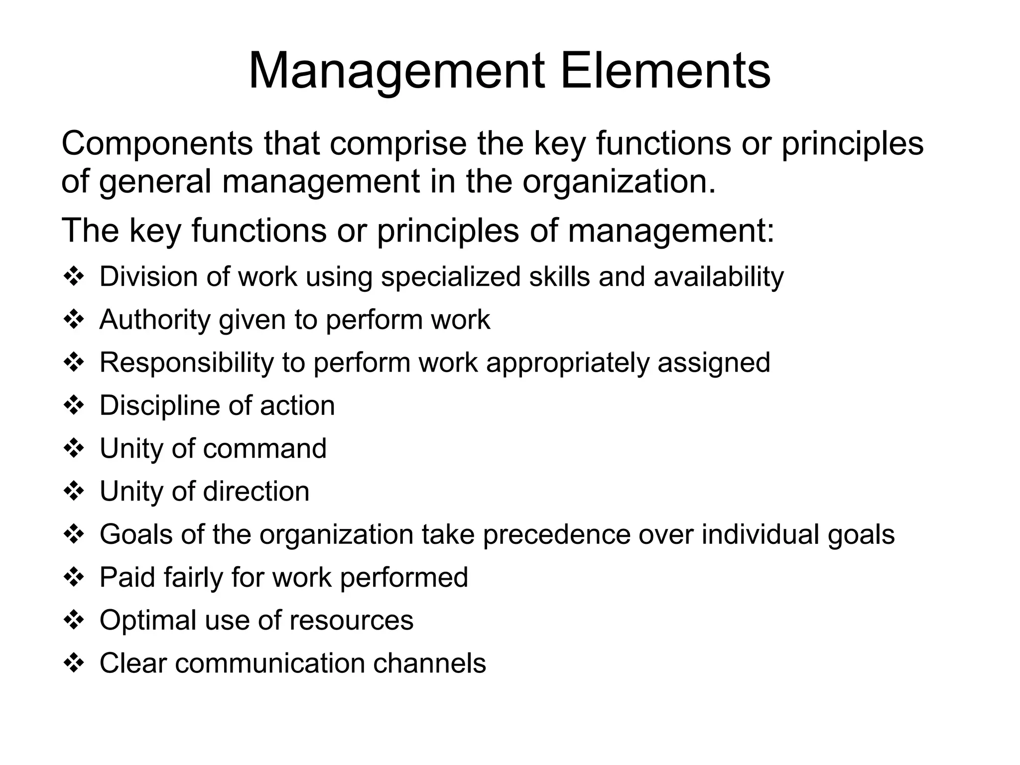 Management Elements
Components that comprise the key functions or principles
of general management in the organization.
The key functions or principles of management:
 Division of work using specialized skills and availability
 Authority given to perform work
 Responsibility to perform work appropriately assigned
 Discipline of action
 Unity of command
 Unity of direction
 Goals of the organization take precedence over individual goals
 Paid fairly for work performed
 Optimal use of resources
 Clear communication channels
 