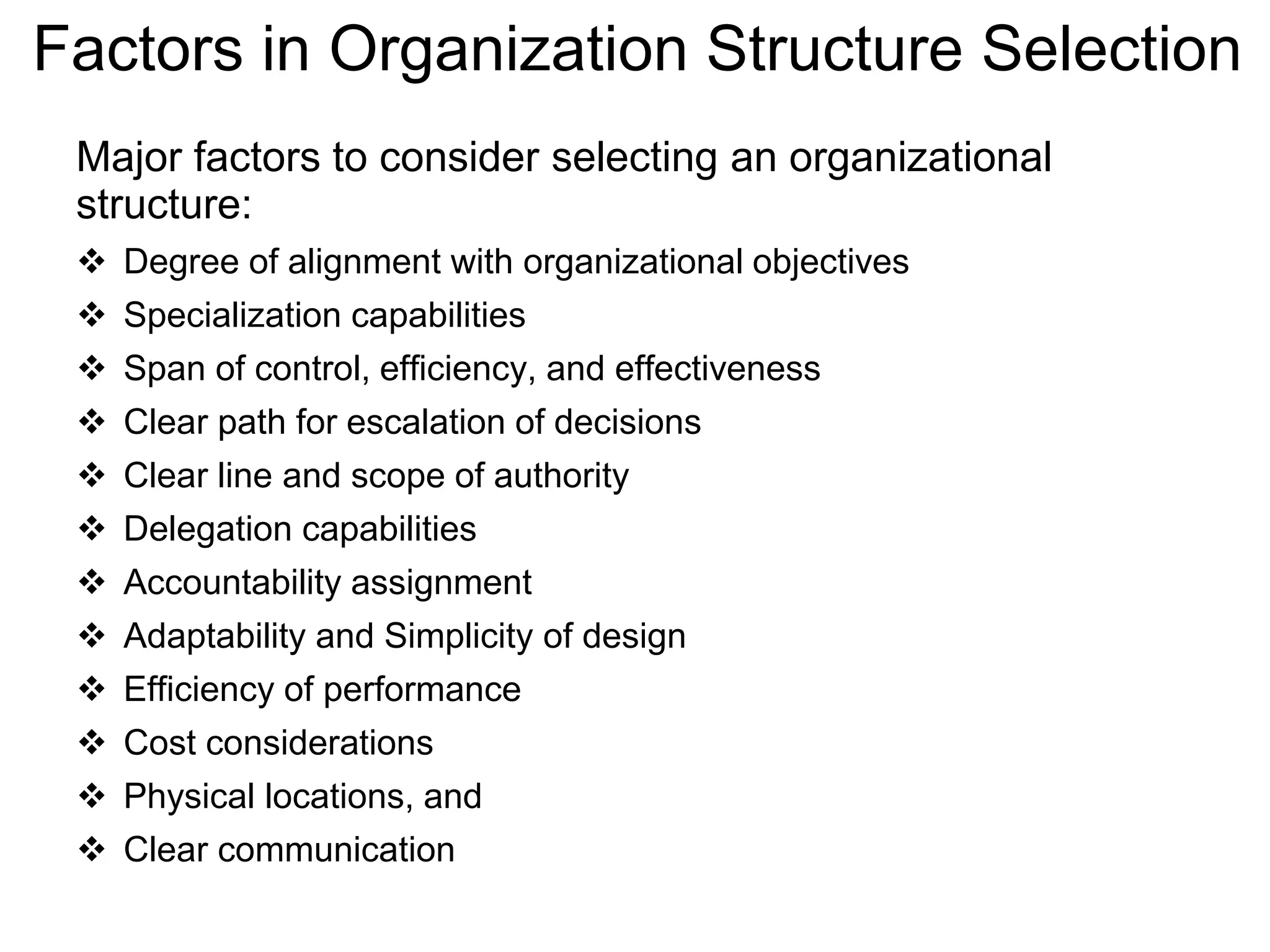 Factors in Organization Structure Selection
Major factors to consider selecting an organizational
structure:
 Degree of alignment with organizational objectives
 Specialization capabilities
 Span of control, efficiency, and effectiveness
 Clear path for escalation of decisions
 Clear line and scope of authority
 Delegation capabilities
 Accountability assignment
 Adaptability and Simplicity of design
 Efficiency of performance
 Cost considerations
 Physical locations, and
 Clear communication
 
