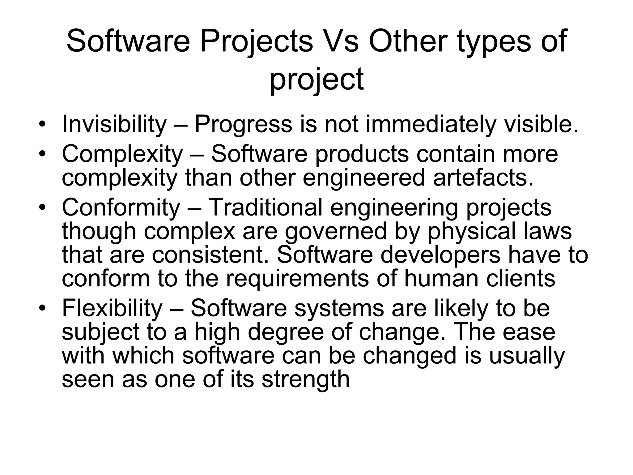 Software Projects Vs Other types of
project
• Invisibility – Progress is not immediately visible.
• Complexity – Software products contain more
complexity than other engineered artefacts.
• Conformity – Traditional engineering projects
though complex are governed by physical laws
that are consistent. Software developers have to
conform to the requirements of human clients
• Flexibility – Software systems are likely to be
subject to a high degree of change. The ease
with which software can be changed is usually
seen as one of its strength
 