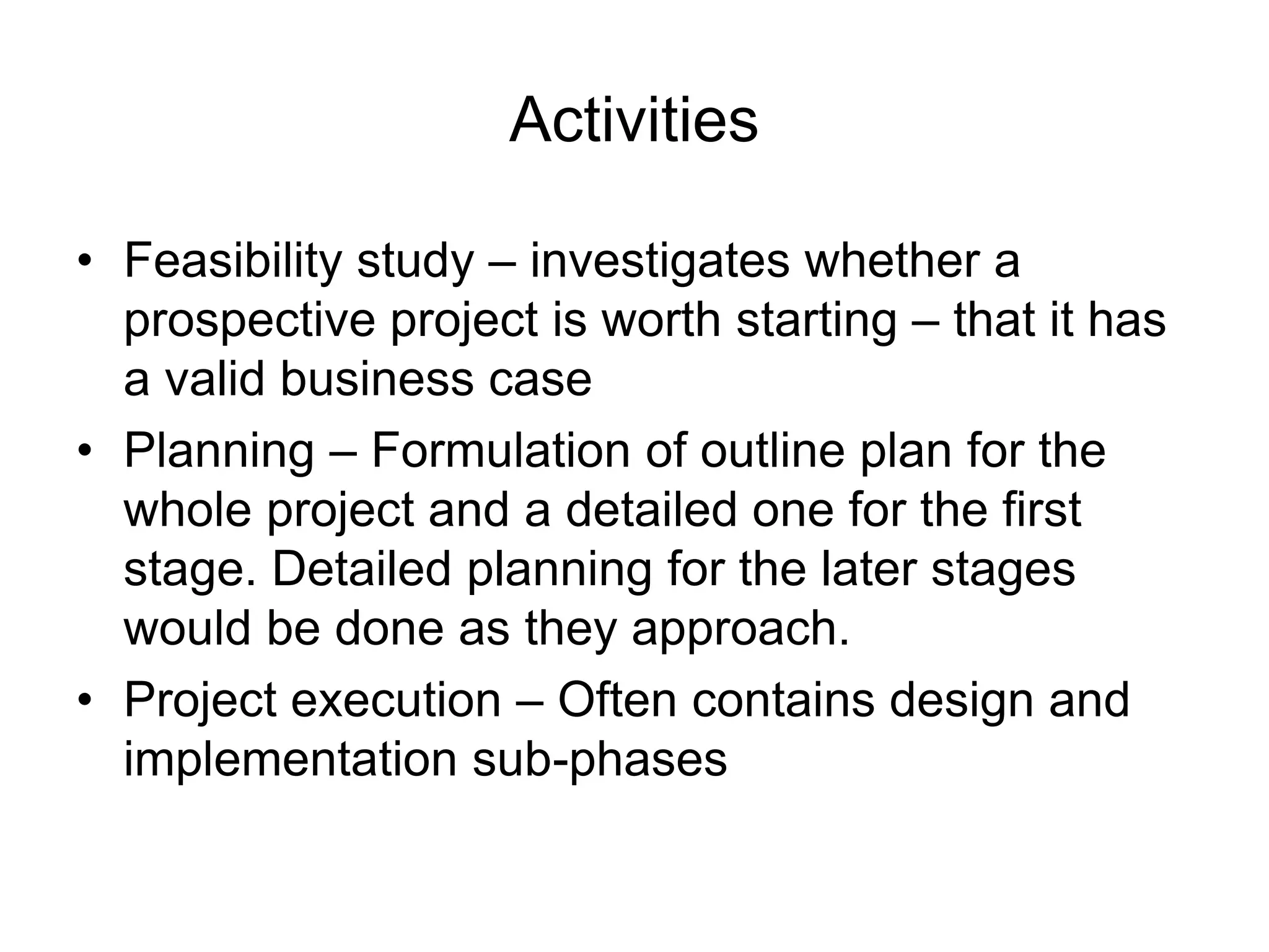 Activities
• Feasibility study – investigates whether a
prospective project is worth starting – that it has
a valid business case
• Planning – Formulation of outline plan for the
whole project and a detailed one for the first
stage. Detailed planning for the later stages
would be done as they approach.
• Project execution – Often contains design and
implementation sub-phases
 