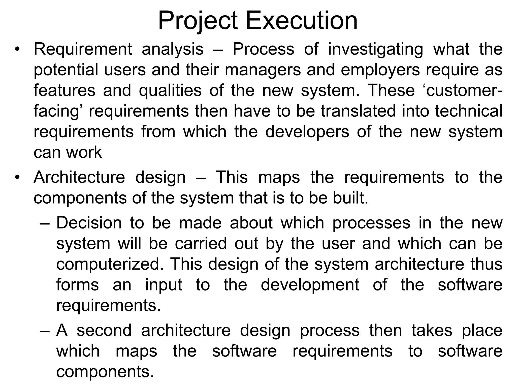 Project Execution
• Requirement analysis – Process of investigating what the
potential users and their managers and employers require as
features and qualities of the new system. These ‘customer-
facing’ requirements then have to be translated into technical
requirements from which the developers of the new system
can work
• Architecture design – This maps the requirements to the
components of the system that is to be built.
– Decision to be made about which processes in the new
system will be carried out by the user and which can be
computerized. This design of the system architecture thus
forms an input to the development of the software
requirements.
– A second architecture design process then takes place
which maps the software requirements to software
components.
 