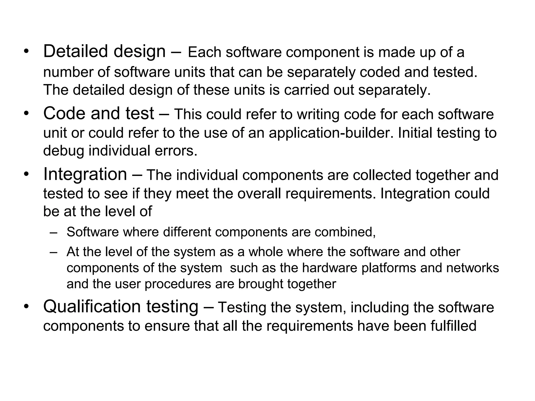 • Detailed design – Each software component is made up of a
number of software units that can be separately coded and tested.
The detailed design of these units is carried out separately.
• Code and test – This could refer to writing code for each software
unit or could refer to the use of an application-builder. Initial testing to
debug individual errors.
• Integration – The individual components are collected together and
tested to see if they meet the overall requirements. Integration could
be at the level of
– Software where different components are combined,
– At the level of the system as a whole where the software and other
components of the system such as the hardware platforms and networks
and the user procedures are brought together
• Qualification testing – Testing the system, including the software
components to ensure that all the requirements have been fulfilled
 