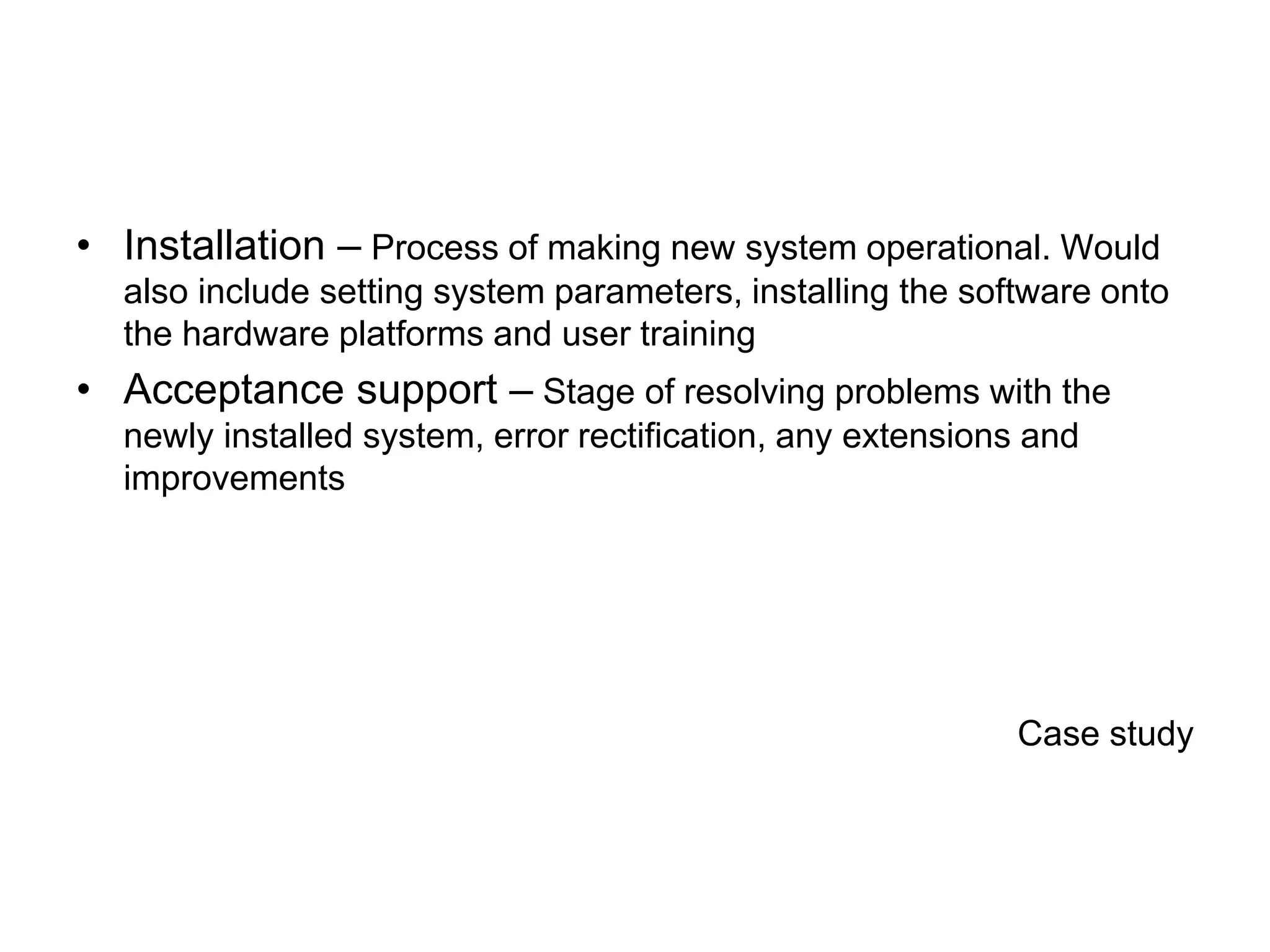 • Installation – Process of making new system operational. Would
also include setting system parameters, installing the software onto
the hardware platforms and user training
• Acceptance support – Stage of resolving problems with the
newly installed system, error rectification, any extensions and
improvements
Case study
 