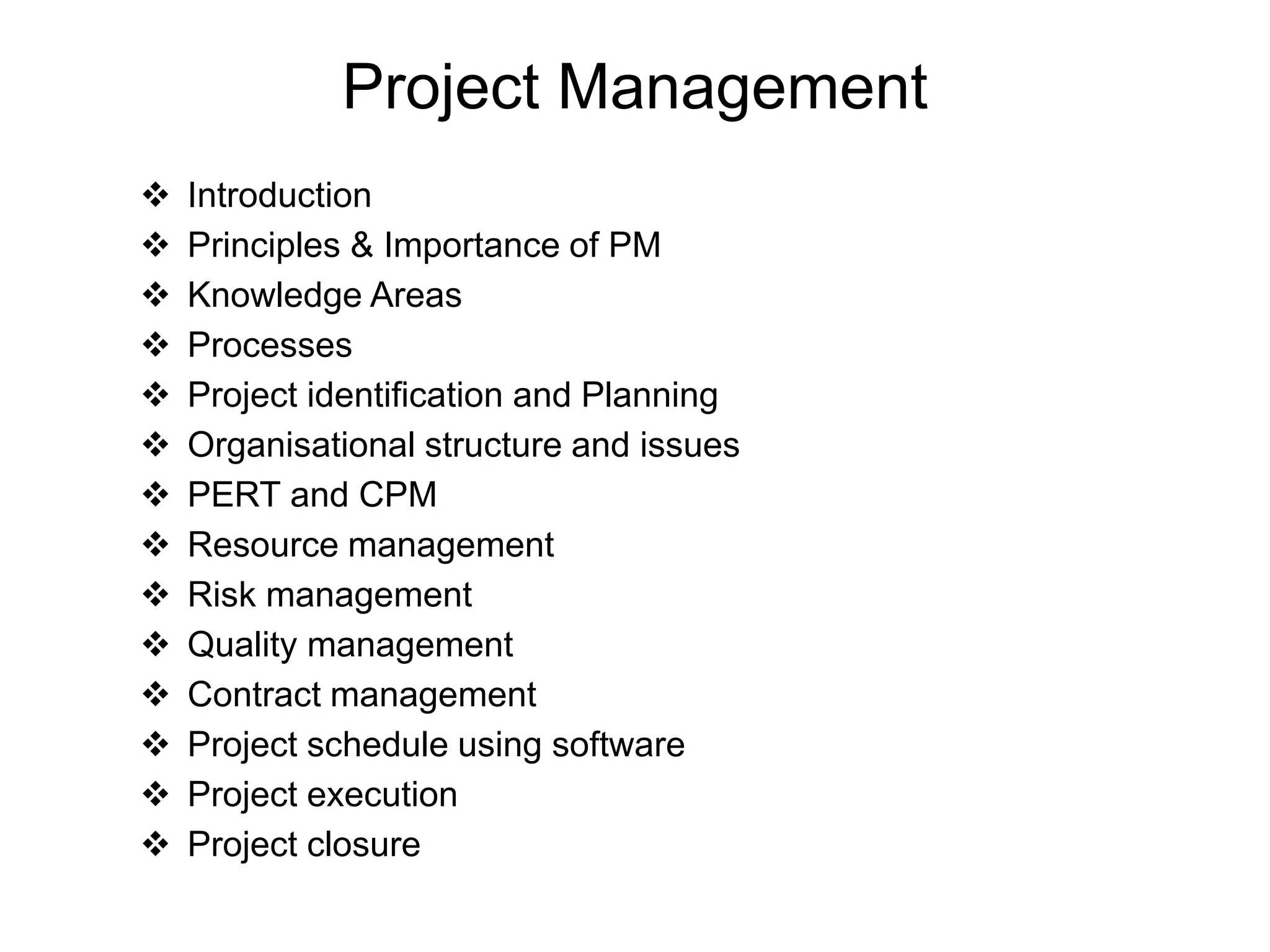 Project Management
 Introduction
 Principles & Importance of PM
 Knowledge Areas
 Processes
 Project identification and Planning
 Organisational structure and issues
 PERT and CPM
 Resource management
 Risk management
 Quality management
 Contract management
 Project schedule using software
 Project execution
 Project closure
I
 
