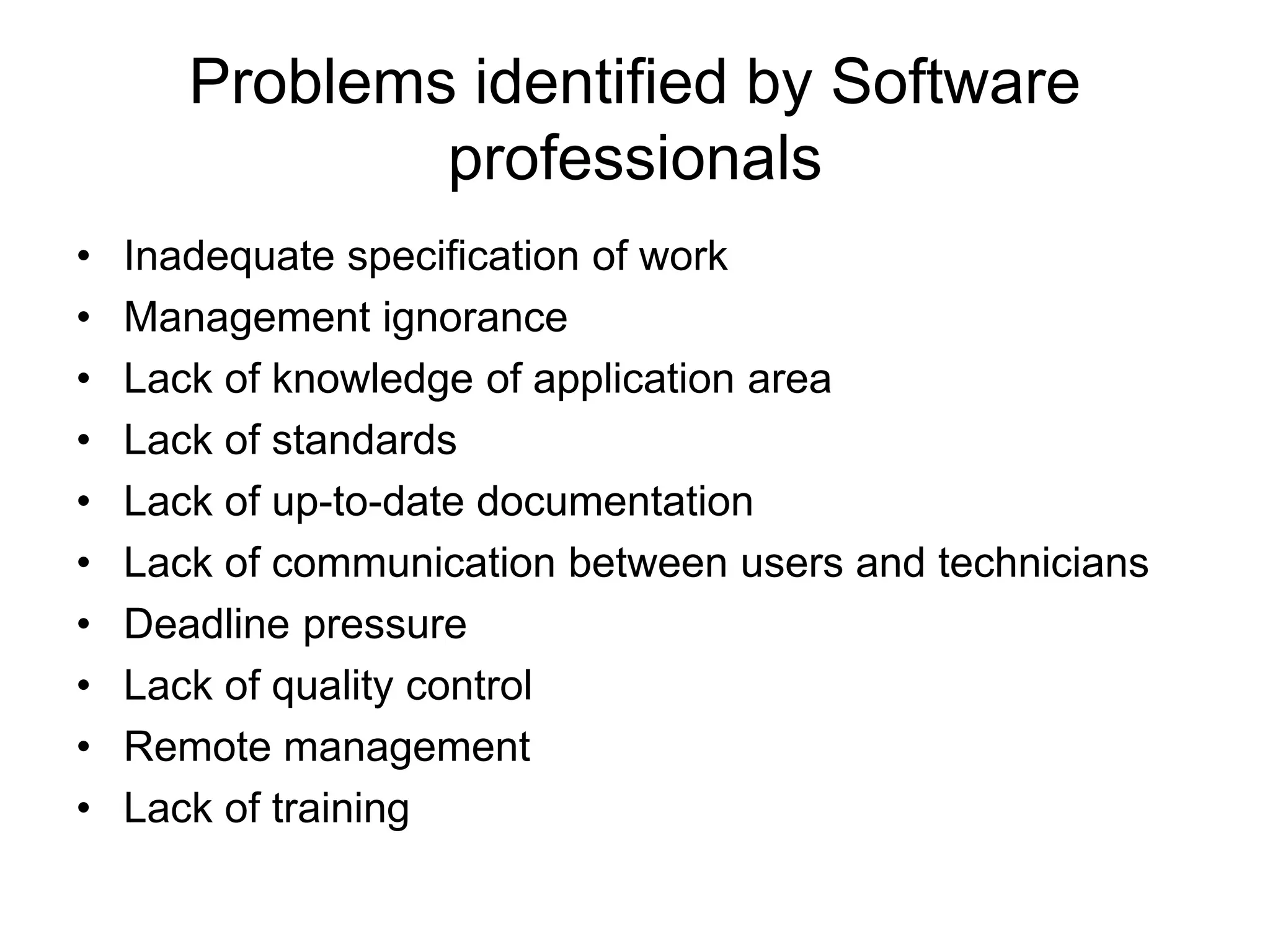 Problems identified by Software
professionals
• Inadequate specification of work
• Management ignorance
• Lack of knowledge of application area
• Lack of standards
• Lack of up-to-date documentation
• Lack of communication between users and technicians
• Deadline pressure
• Lack of quality control
• Remote management
• Lack of training
 