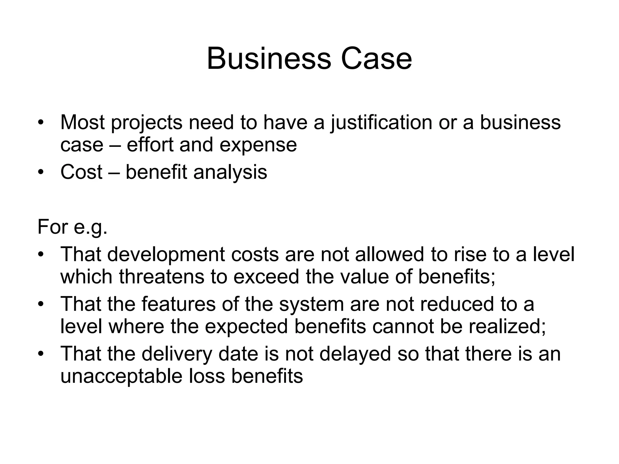 Business Case
• Most projects need to have a justification or a business
case – effort and expense
• Cost – benefit analysis
For e.g.
• That development costs are not allowed to rise to a level
which threatens to exceed the value of benefits;
• That the features of the system are not reduced to a
level where the expected benefits cannot be realized;
• That the delivery date is not delayed so that there is an
unacceptable loss benefits
 