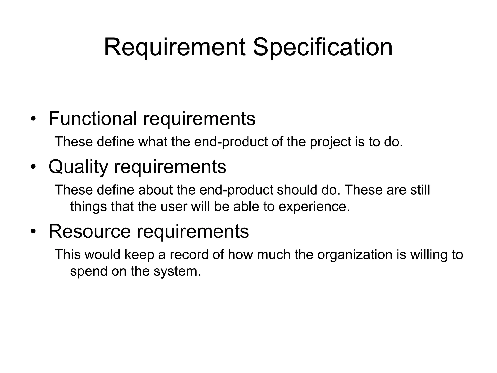 Requirement Specification
• Functional requirements
These define what the end-product of the project is to do.
• Quality requirements
These define about the end-product should do. These are still
things that the user will be able to experience.
• Resource requirements
This would keep a record of how much the organization is willing to
spend on the system.
 