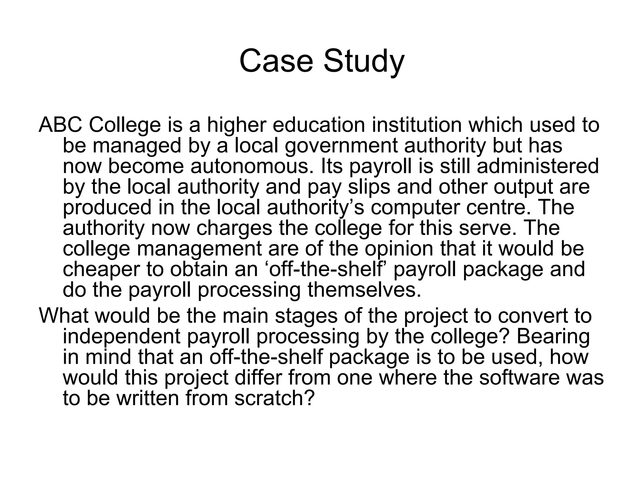 Case Study
ABC College is a higher education institution which used to
be managed by a local government authority but has
now become autonomous. Its payroll is still administered
by the local authority and pay slips and other output are
produced in the local authority’s computer centre. The
authority now charges the college for this serve. The
college management are of the opinion that it would be
cheaper to obtain an ‘off-the-shelf’ payroll package and
do the payroll processing themselves.
What would be the main stages of the project to convert to
independent payroll processing by the college? Bearing
in mind that an off-the-shelf package is to be used, how
would this project differ from one where the software was
to be written from scratch?
 