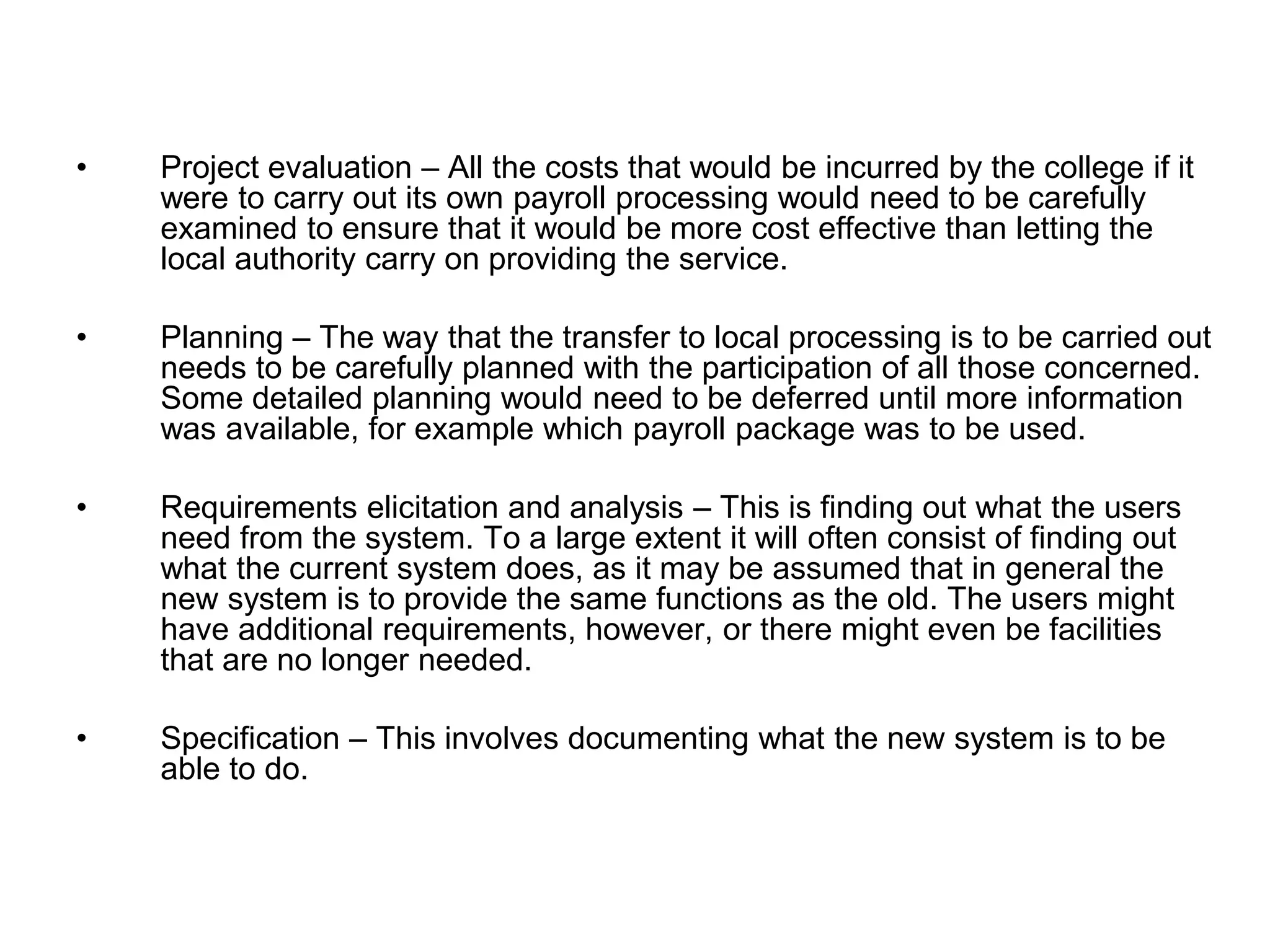 • Project evaluation – All the costs that would be incurred by the college if it
were to carry out its own payroll processing would need to be carefully
examined to ensure that it would be more cost effective than letting the
local authority carry on providing the service.
• Planning – The way that the transfer to local processing is to be carried out
needs to be carefully planned with the participation of all those concerned.
Some detailed planning would need to be deferred until more information
was available, for example which payroll package was to be used.
• Requirements elicitation and analysis – This is finding out what the users
need from the system. To a large extent it will often consist of finding out
what the current system does, as it may be assumed that in general the
new system is to provide the same functions as the old. The users might
have additional requirements, however, or there might even be facilities
that are no longer needed.
• Specification – This involves documenting what the new system is to be
able to do.
 