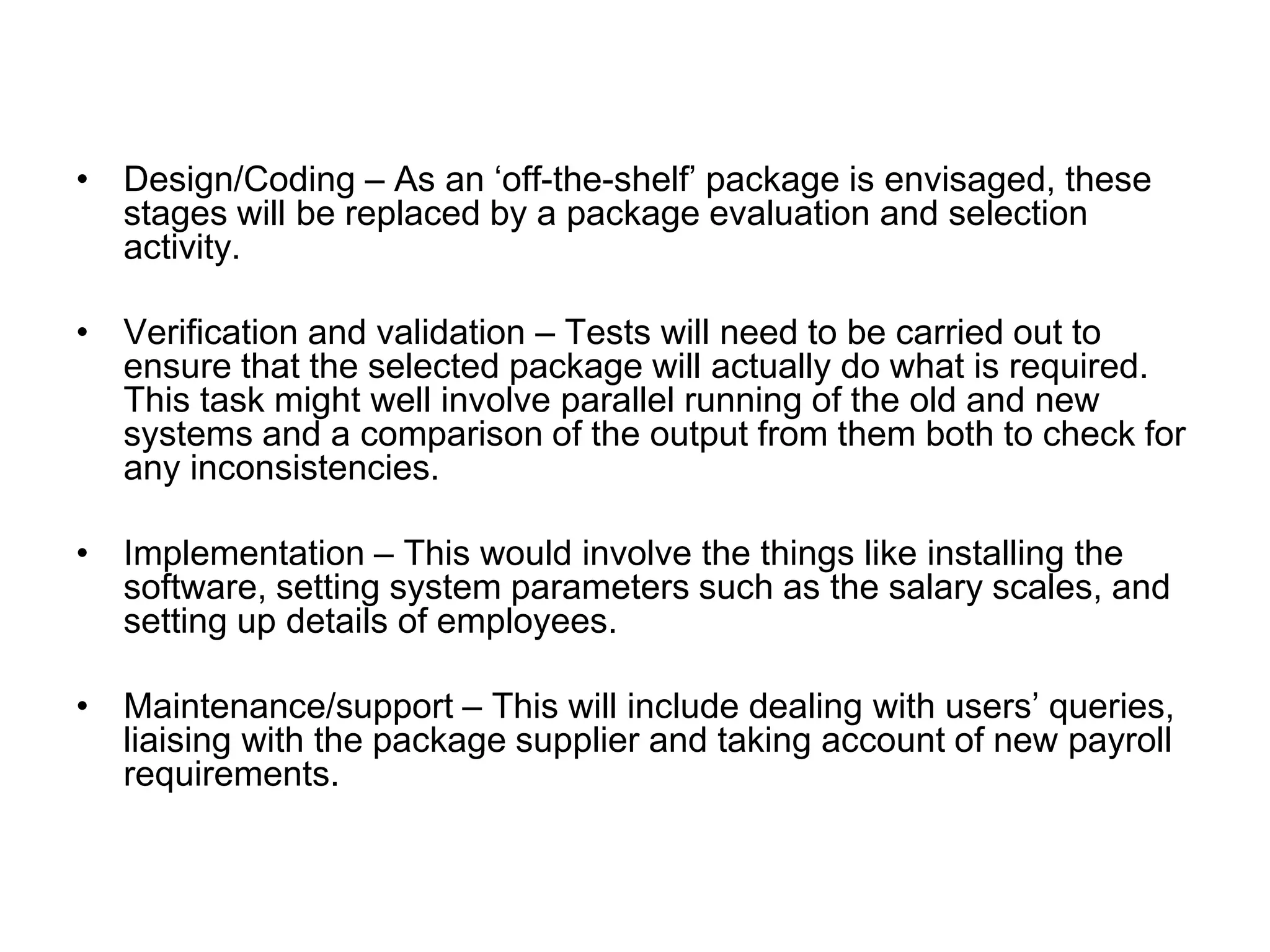 • Design/Coding – As an ‘off-the-shelf’ package is envisaged, these
stages will be replaced by a package evaluation and selection
activity.
• Verification and validation – Tests will need to be carried out to
ensure that the selected package will actually do what is required.
This task might well involve parallel running of the old and new
systems and a comparison of the output from them both to check for
any inconsistencies.
• Implementation – This would involve the things like installing the
software, setting system parameters such as the salary scales, and
setting up details of employees.
• Maintenance/support – This will include dealing with users’ queries,
liaising with the package supplier and taking account of new payroll
requirements.
 