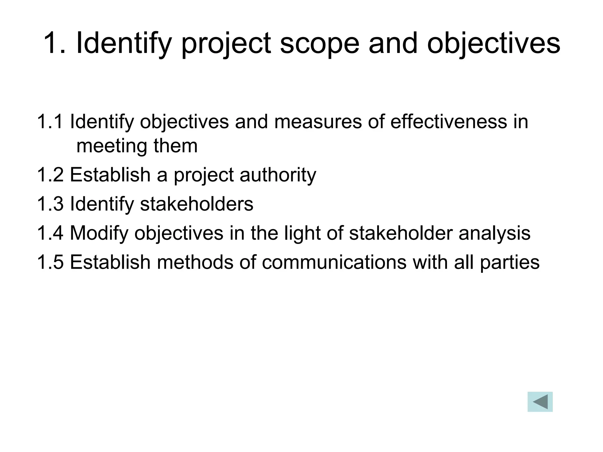 1. Identify project scope and objectives
1.1 Identify objectives and measures of effectiveness in
meeting them
1.2 Establish a project authority
1.3 Identify stakeholders
1.4 Modify objectives in the light of stakeholder analysis
1.5 Establish methods of communications with all parties
 