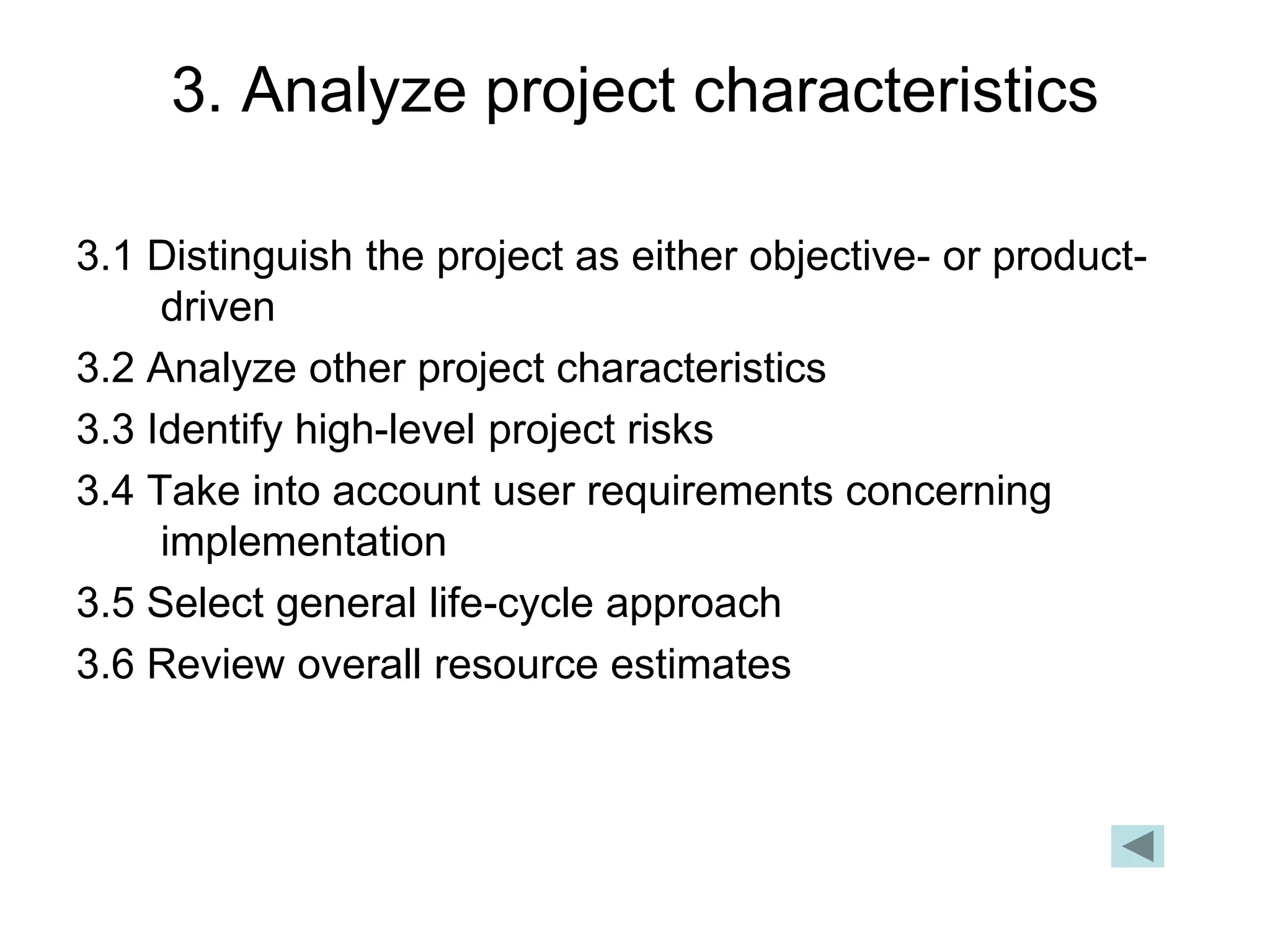 3. Analyze project characteristics
3.1 Distinguish the project as either objective- or product-
driven
3.2 Analyze other project characteristics
3.3 Identify high-level project risks
3.4 Take into account user requirements concerning
implementation
3.5 Select general life-cycle approach
3.6 Review overall resource estimates
 