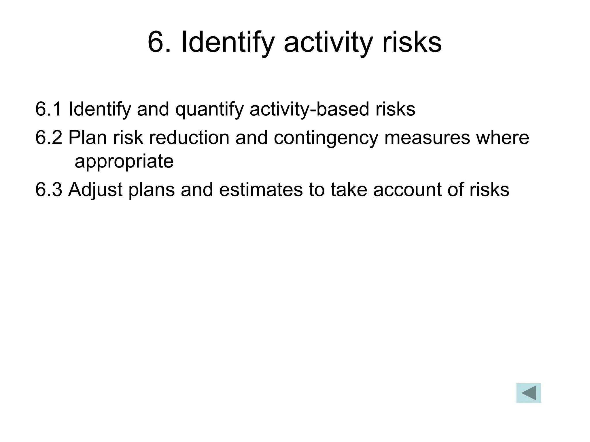 6. Identify activity risks
6.1 Identify and quantify activity-based risks
6.2 Plan risk reduction and contingency measures where
appropriate
6.3 Adjust plans and estimates to take account of risks
 