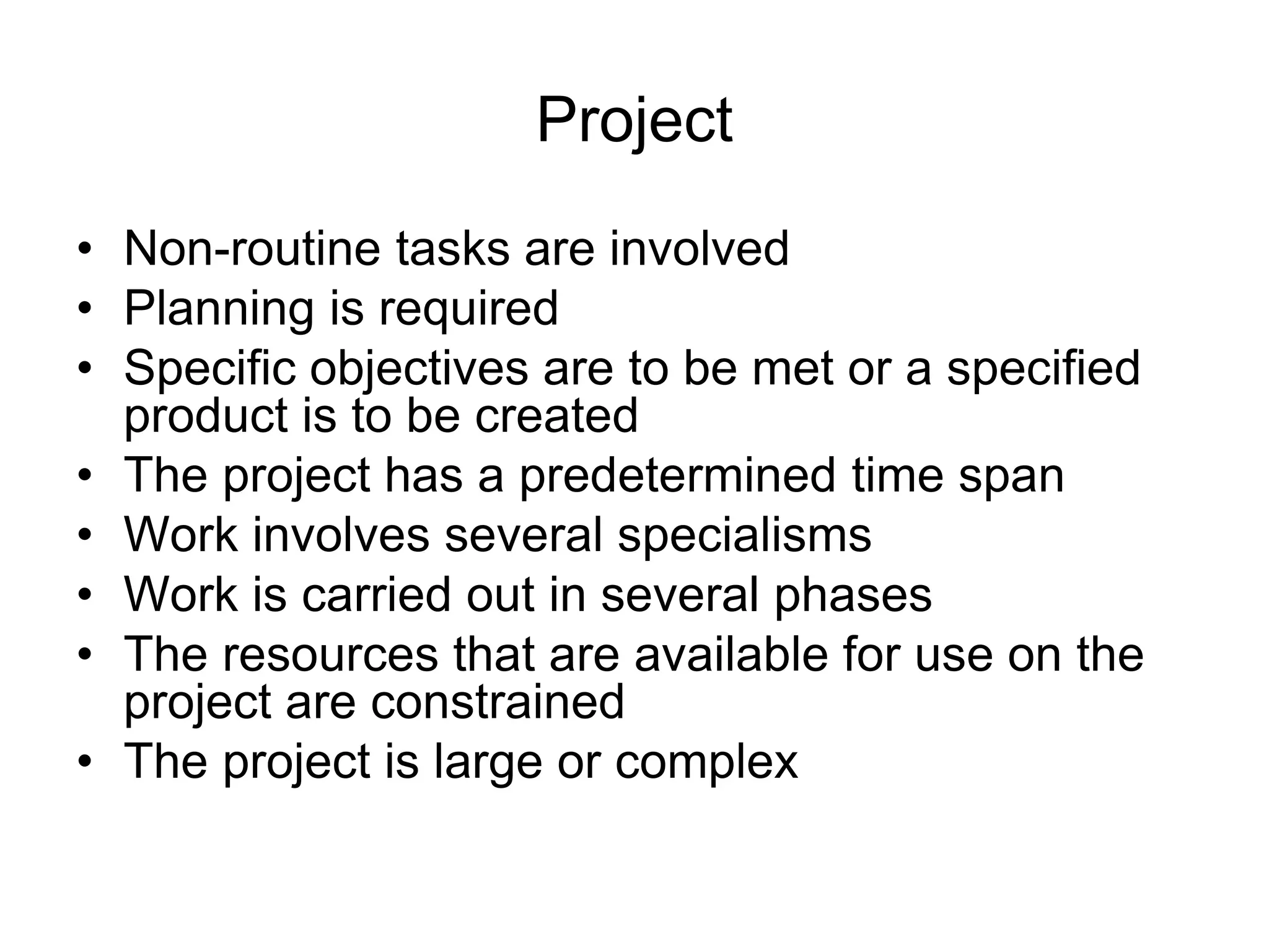 Project
• Non-routine tasks are involved
• Planning is required
• Specific objectives are to be met or a specified
product is to be created
• The project has a predetermined time span
• Work involves several specialisms
• Work is carried out in several phases
• The resources that are available for use on the
project are constrained
• The project is large or complex
 