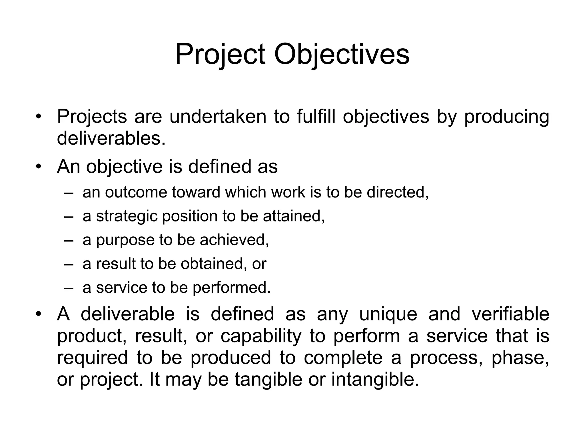 Project Objectives
• Projects are undertaken to fulfill objectives by producing
deliverables.
• An objective is defined as
– an outcome toward which work is to be directed,
– a strategic position to be attained,
– a purpose to be achieved,
– a result to be obtained, or
– a service to be performed.
• A deliverable is defined as any unique and verifiable
product, result, or capability to perform a service that is
required to be produced to complete a process, phase,
or project. It may be tangible or intangible.
 