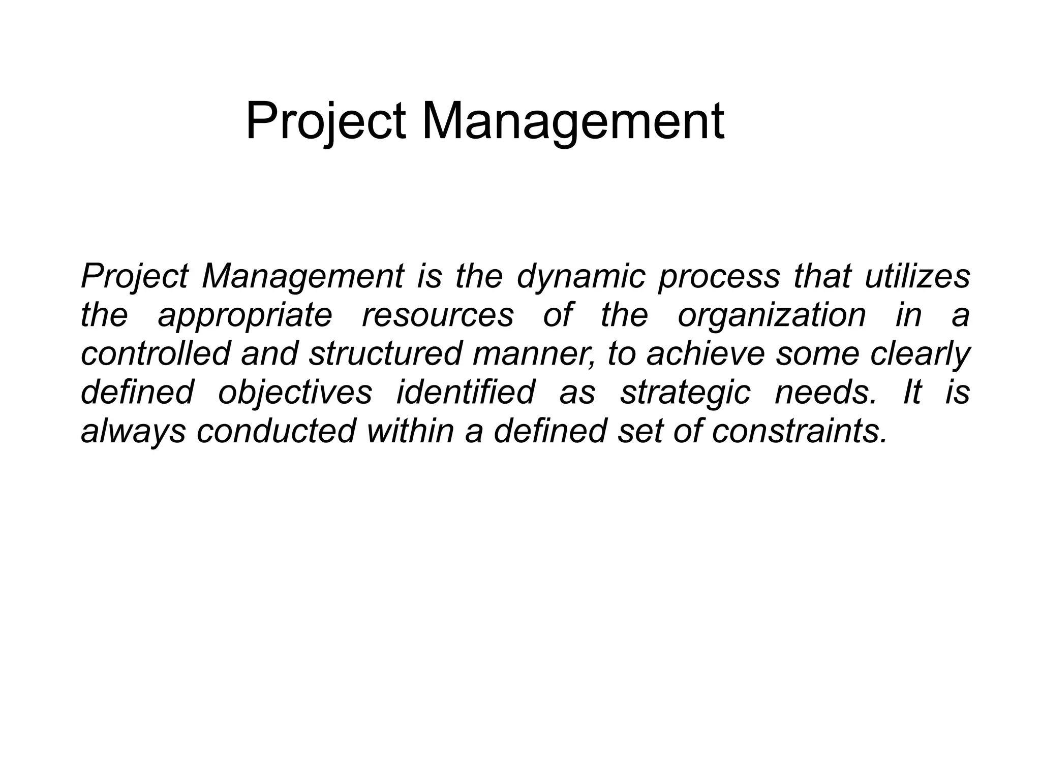 Project Management
Project Management is the dynamic process that utilizes
the appropriate resources of the organization in a
controlled and structured manner, to achieve some clearly
defined objectives identified as strategic needs. It is
always conducted within a defined set of constraints.
 