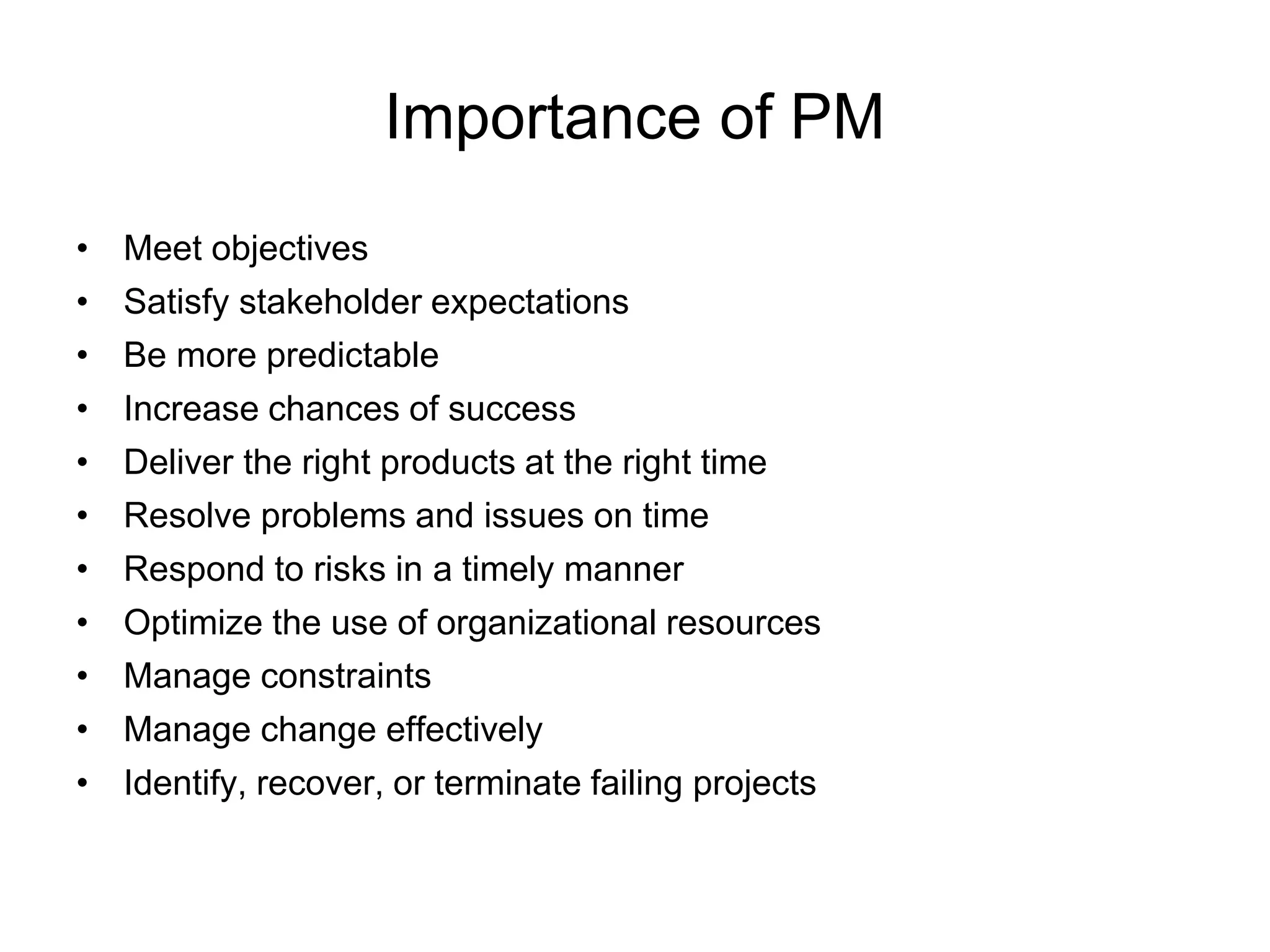 Importance of PM
• Meet objectives
• Satisfy stakeholder expectations
• Be more predictable
• Increase chances of success
• Deliver the right products at the right time
• Resolve problems and issues on time
• Respond to risks in a timely manner
• Optimize the use of organizational resources
• Manage constraints
• Manage change effectively
• Identify, recover, or terminate failing projects
 