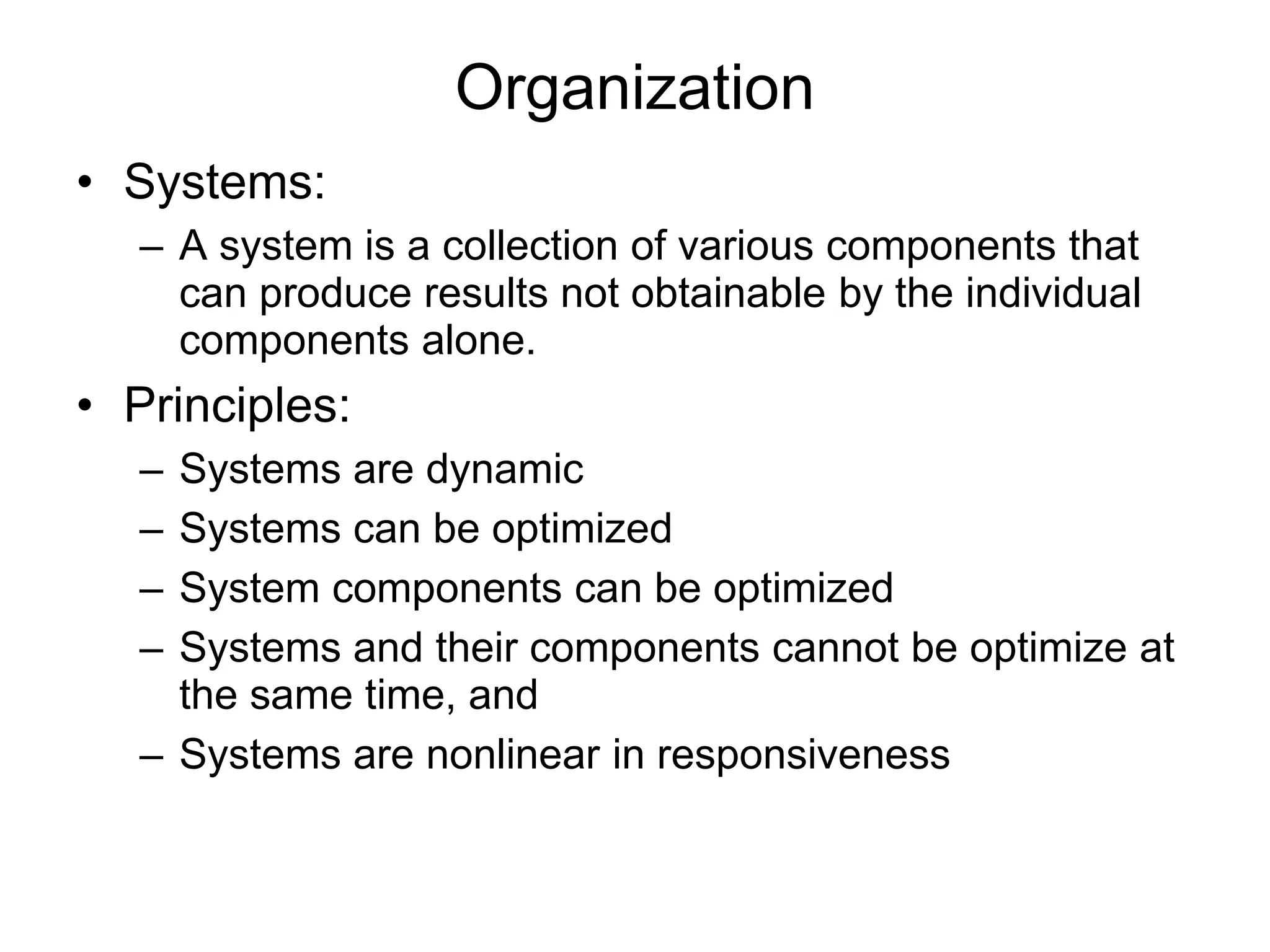 Organization
• Systems:
– A system is a collection of various components that
can produce results not obtainable by the individual
components alone.
• Principles:
– Systems are dynamic
– Systems can be optimized
– System components can be optimized
– Systems and their components cannot be optimize at
the same time, and
– Systems are nonlinear in responsiveness
 