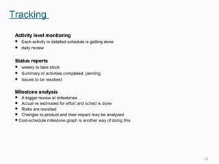 Tracking
Activity level monitoringActivity level monitoring
 Each activity in detailed schedule is getting done
 daily review
Status reportsStatus reports
 weekly to take stock
 Summary of activities completed, pending
 Issues to be resolved
Milestone analysisMilestone analysis
 A bigger review at milestones
 Actual vs estimated for effort and sched is done
 Risks are revisited
 Changes to product and their impact may be analyzed
Cost-schedule milestone graph is another way of doing this
13
 