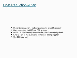  Demand management - matching demand to available capacity
 Linking suppliers via MRP and ERP systems
 Use JIT to improve the pull of materials to reduce inventory levels
 Employ TQM to improve quality compliance among suppliers
 Use TCO as a tool
Cost Reduction –Plan
 