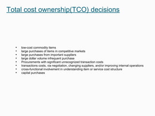 Total cost ownership(TCO) decisions
• low-cost commodity items
• large purchases of items in competitive markets
• large purchases from important suppliers
• large dollar volume infrequent purchase
• Procurements with significant unrecognized transaction costs
• transactions costs, via negotiation, changing suppliers, and/or improving internal operations
• cross-functional involvement in understanding item or service cost structure
• capital purchases
 