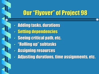 Our “Flyover” of Project 98
• Adding tasks, durations
• Setting dependencies
• Seeing critical path, etc.
• “Rolling up” subtasks
• Assigning resources
• Adjusting durations, time assignments, etc.
 