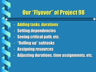 Our “Flyover” of Project 98
• Adding tasks, durations
• Setting dependencies
• Seeing critical path, etc.
• “Rolling up” subtasks
• Assigning resources
• Adjusting durations, time assignments, etc.
 