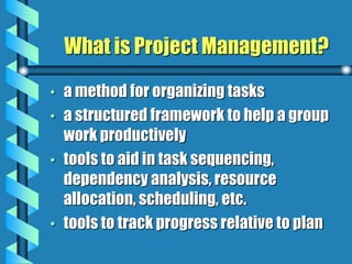 What is Project Management?
• a method for organizing tasks
• a structured framework to help a group
work productively
• tools to aid in task sequencing,
dependency analysis, resource
allocation, scheduling, etc.
• tools to track progress relative to plan
 