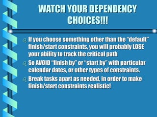 WATCH YOUR DEPENDENCY
CHOICES!!!
 If you choose something other than the “default”
finish/start constraints, you will probably LOSE
your ability to track the critical path
 So AVOID “finish by” or “start by” with particular
calendar dates, or other types of constraints.
 Break tasks apart as needed, in order to make
finish/start constraints realistic!
 