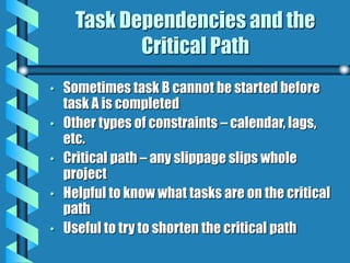 Task Dependencies and the
Critical Path
• Sometimes task B cannot be started before
task A is completed
• Other types of constraints – calendar, lags,
etc.
• Critical path – any slippage slips whole
project
• Helpful to know what tasks are on the critical
path
• Useful to try to shorten the critical path
 