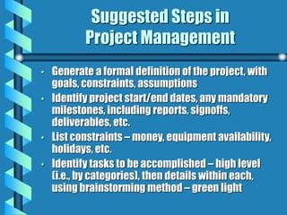 Suggested Steps in
Project Management
• Generate a formal definition of the project, with
goals, constraints, assumptions
• Identify project start/end dates, any mandatory
milestones, including reports, signoffs,
deliverables, etc.
• List constraints – money, equipment availability,
holidays, etc.
• Identify tasks to be accomplished – high level
(i.e., by categories), then details within each,
using brainstorming method – green light
 