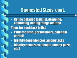 Suggested Steps, cont.
• Refine detailed task list, dropping/
combining, adding things omitted
Then, for each task in list:
• Estimate time (person hours, calendar
period)
• Identify dependencies among tasks
• Identify resources (people, money, parts,
etc.)
 