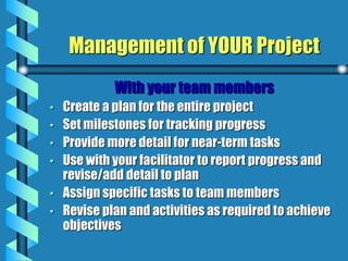 Management of YOUR Project
With your team members
• Create a plan for the entire project
• Set milestones for tracking progress
• Provide more detail for near-term tasks
• Use with your facilitator to report progress and
revise/add detail to plan
• Assign specific tasks to team members
• Revise plan and activities as required to achieve
objectives
 