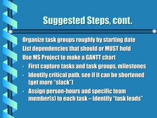 Suggested Steps, cont.
Organize task groups roughly by starting date
List dependencies that should or MUST hold
Use MS Project to make a GANTT chart
• First capture tasks and task groups, milestones
• Identify critical path, see if it can be shortened
(get more “slack”)
• Assign person-hours and specific team
member(s) to each task – identify “task leads”
 