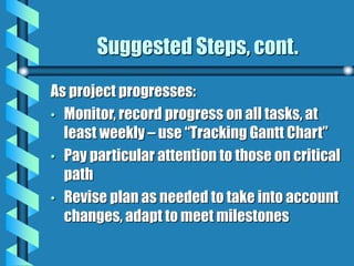 Suggested Steps, cont.
As project progresses:
• Monitor, record progress on all tasks, at
least weekly – use “Tracking Gantt Chart”
• Pay particular attention to those on critical
path
• Revise plan as needed to take into account
changes, adapt to meet milestones
 