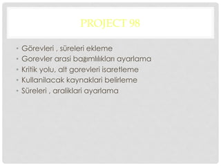 PROJECT 98
•  Görevleri , süreleri ekleme
•  Gorevler arasi bağımlılıkları ayarlama
•  Kritik yolu, alt gorevleri isaretleme
•  Kullanilacak kaynaklari belirleme
•  Süreleri , araliklari ayarlama
 