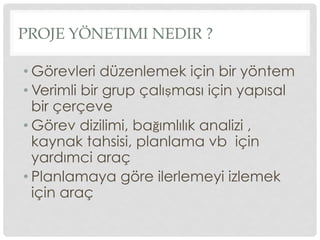 PROJE YÖNETIMI NEDIR ?
• Görevleri düzenlemek için bir yöntem
• Verimli bir grup çalışması için yapısal
bir çerçeve
• Görev dizilimi, bağımlılık analizi ,
kaynak tahsisi, planlama vb için
yardımci araç
• Planlamaya göre ilerlemeyi izlemek
için araç
 