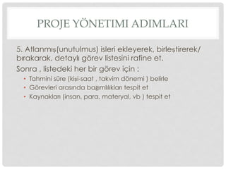 PROJE YÖNETIMI ADIMLARI
5. Atlanmış(unutulmus) isleri ekleyerek, birleştirerek/
bırakarak, detaylı görev listesini rafine et.
Sonra , listedeki her bir görev için :
•  Tahmini süre (kişi-saat , takvim dönemi ) belirle
•  Görevleri arasında bağımlılıkları tespit et
•  Kaynakları (insan, para, materyal, vb ) tespit et
 