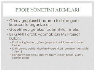 PROJE YÖNETIMI ADIMLARI
•  Görev gruplarıni başlama tarihine gore
kabaca ile organize et,
•  Gozetilmesi gereken bağımlılıkları listele,
•  Bir GANTT grafik yapmak için MS Project
kullan:
•  Ilk olarak görevleri, görev gruplarıni ve kilometre taşlarıni
belirle
•  Kritik yolunu belirle, kisaltilabiliyorsa kisalt (projenin "gevşekliği
" olsun )
•  Her görev için bir kişi-saat ve takım üyeleri belirle. Gorev
liderleri belirle.
 