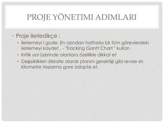 PROJE YÖNETIMI ADIMLARI
•  Proje ilerledikçe :
•  Ilerlemeyi I gozle. En azından haftada bir tüm görevlerdeki
ilerlemeyi kaydet , - "Tracking Gantt Chart " kullan
•  Kritik yol üzerinde olanlara özellikle dikkat et
•  Değişiklikleri dikkate alarak planını gerektiği gibi revize et,
kilometre taşlarına gore adapte et.
 
