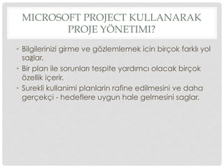 MICROSOFT PROJECT KULLANARAK
PROJE YÖNETIMI?
•  Bilgilerinizi girme ve gözlemlemek icin birçok farklı yol
sağlar.
•  Bir plan ile sorunları tespite yardımcı olacak birçok
özellik içerir.
•  Surekli kullanimi planlarin rafine edilmesini ve daha
gerçekçi - hedeflere uygun hale gelmesini saglar.
 